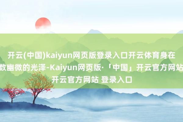 开云(中国)kaiyun网页版登录入口开云体育身在在开放小数幽微的光泽-Kaiyun网页版·「中国」开云官方网站 登录入口