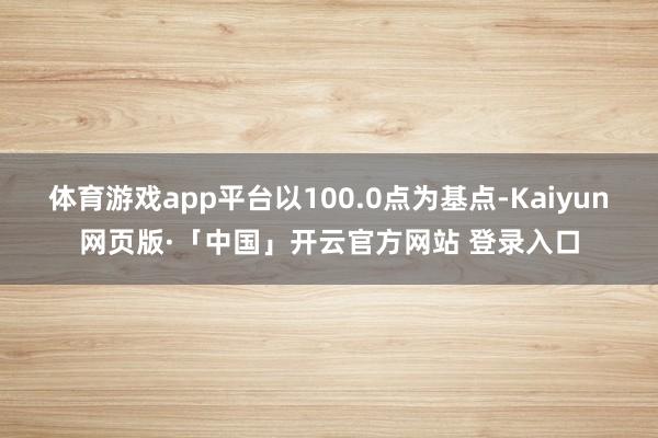 体育游戏app平台以100.0点为基点-Kaiyun网页版·「中国」开云官方网站 登录入口