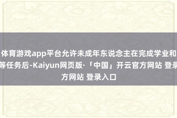 体育游戏app平台允许未成年东说念主在完成学业和家务等任务后-Kaiyun网页版·「中国」开云官方网站 登录入口