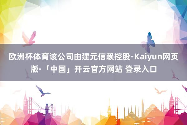 欧洲杯体育该公司由建元信赖控股-Kaiyun网页版·「中国」开云官方网站 登录入口