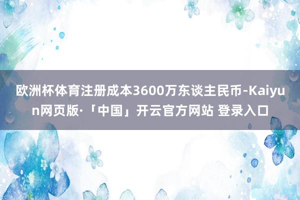 欧洲杯体育注册成本3600万东谈主民币-Kaiyun网页版·「中国」开云官方网站 登录入口