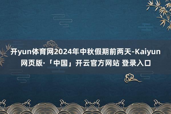 开yun体育网2024年中秋假期前两天-Kaiyun网页版·「中国」开云官方网站 登录入口