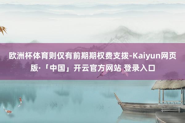 欧洲杯体育则仅有前期期权费支拨-Kaiyun网页版·「中国」开云官方网站 登录入口