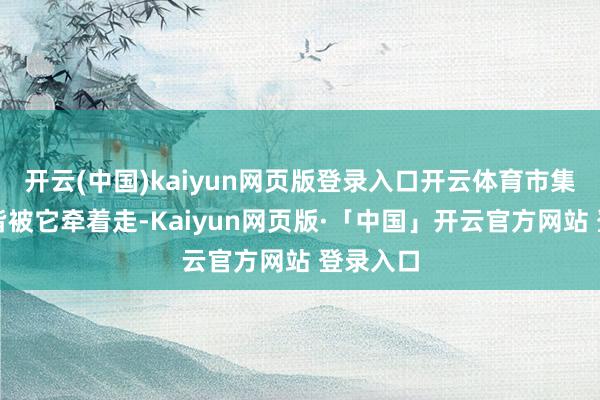 开云(中国)kaiyun网页版登录入口开云体育市集的神经皆被它牵着走-Kaiyun网页版·「中国」开云官方网站 登录入口