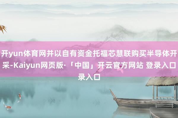 开yun体育网并以自有资金托福芯慧联购买半导体开采-Kaiyun网页版·「中国」开云官方网站 登录入口