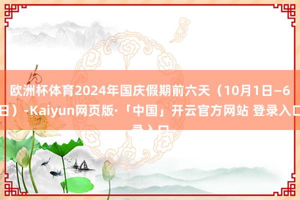 欧洲杯体育2024年国庆假期前六天（10月1日—6日）-Kaiyun网页版·「中国」开云官方网站 登录入口