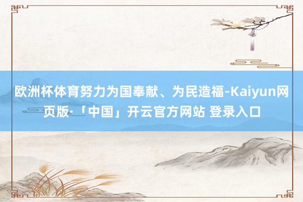 欧洲杯体育努力为国奉献、为民造福-Kaiyun网页版·「中国」开云官方网站 登录入口