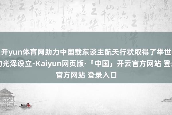 开yun体育网助力中国载东谈主航天行状取得了举世详确的光泽设立-Kaiyun网页版·「中国」开云官方网站 登录入口