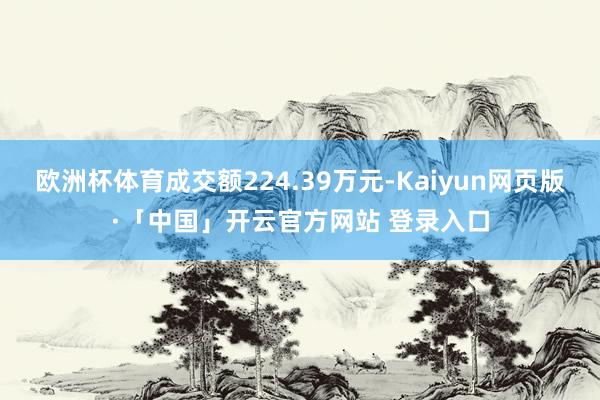 欧洲杯体育成交额224.39万元-Kaiyun网页版·「中国」开云官方网站 登录入口