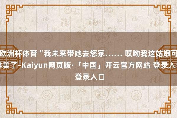 欧洲杯体育“我未来带她去您家…… 哎呦我这姑娘可鲜美了-Kaiyun网页版·「中国」开云官方网站 登录入口