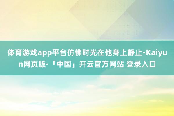 体育游戏app平台仿佛时光在他身上静止-Kaiyun网页版·「中国」开云官方网站 登录入口