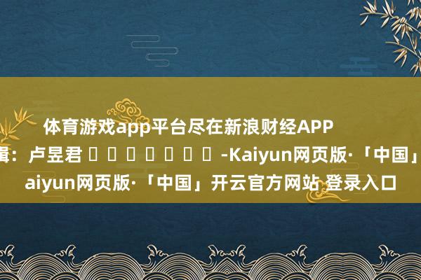 体育游戏app平台尽在新浪财经APP            						包袱剪辑：卢昱君 							-Kaiyun网页版·「中国」开云官方网站 登录入口