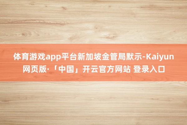 体育游戏app平台　　新加坡金管局默示-Kaiyun网页版·「中国」开云官方网站 登录入口