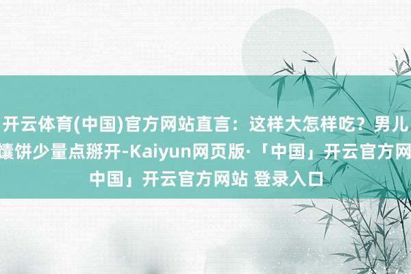 开云体育(中国)官方网站直言：这样大怎样吃？男儿徐菲只得将馕饼少量点掰开-Kaiyun网页版·「中国」开云官方网站 登录入口