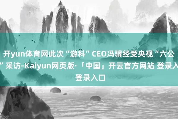 开yun体育网此次“游科”CEO冯骥经受央视“六公主”采访-Kaiyun网页版·「中国」开云官方网站 登录入口