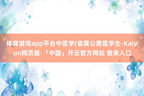 体育游戏app平台中医学(省属公费医学生-Kaiyun网页版·「中国」开云官方网站 登录入口