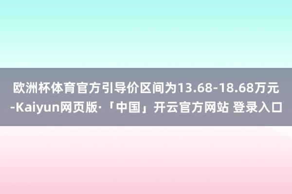 欧洲杯体育官方引导价区间为13.68-18.68万元-Kaiyun网页版·「中国」开云官方网站 登录入口