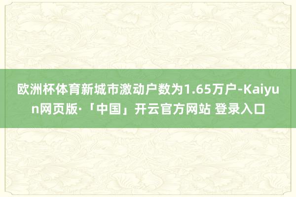 欧洲杯体育新城市激动户数为1.65万户-Kaiyun网页版·「中国」开云官方网站 登录入口