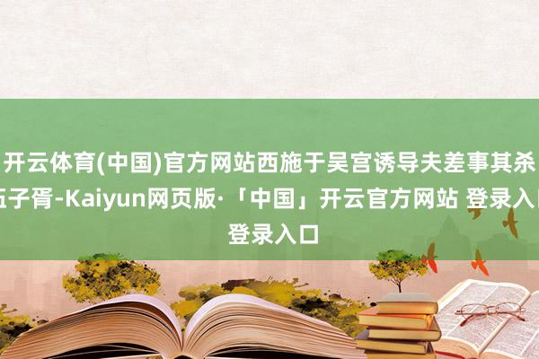 开云体育(中国)官方网站西施于吴宫诱导夫差事其杀伍子胥-Kaiyun网页版·「中国」开云官方网站 登录入口