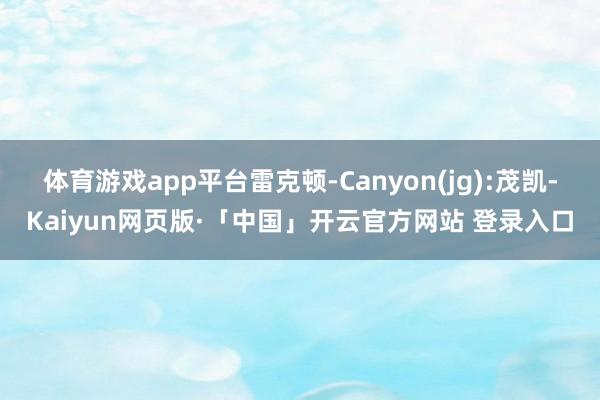 体育游戏app平台雷克顿-Canyon(jg):茂凯-Kaiyun网页版·「中国」开云官方网站 登录入口