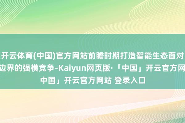 开云体育(中国)官方网站前瞻时期打造智能生态面对智能电动车边界的强横竞争-Kaiyun网页版·「中国」开云官方网站 登录入口