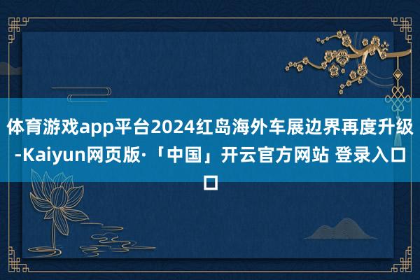 体育游戏app平台2024红岛海外车展边界再度升级-Kaiyun网页版·「中国」开云官方网站 登录入口