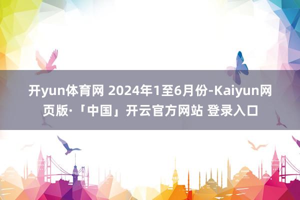 开yun体育网 　　2024年1至6月份-Kaiyun网页版·「中国」开云官方网站 登录入口