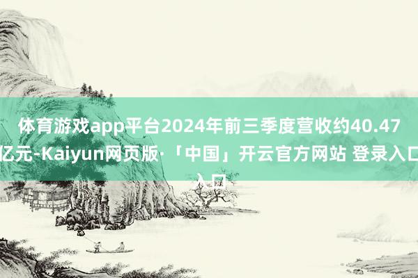 体育游戏app平台2024年前三季度营收约40.47亿元-Kaiyun网页版·「中国」开云官方网站 登录入口