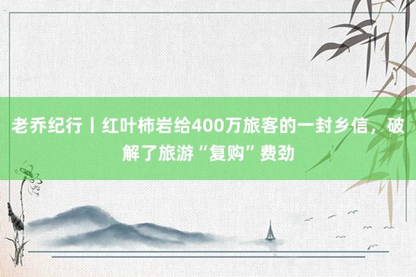 老乔纪行丨红叶柿岩给400万旅客的一封乡信，破解了旅游“复购”费劲