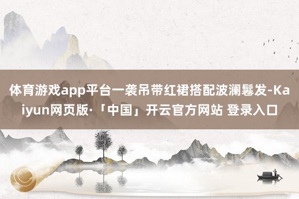 体育游戏app平台一袭吊带红裙搭配波澜鬈发-Kaiyun网页版·「中国」开云官方网站 登录入口