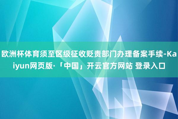 欧洲杯体育须至区级征收贬责部门办理备案手续-Kaiyun网页版·「中国」开云官方网站 登录入口