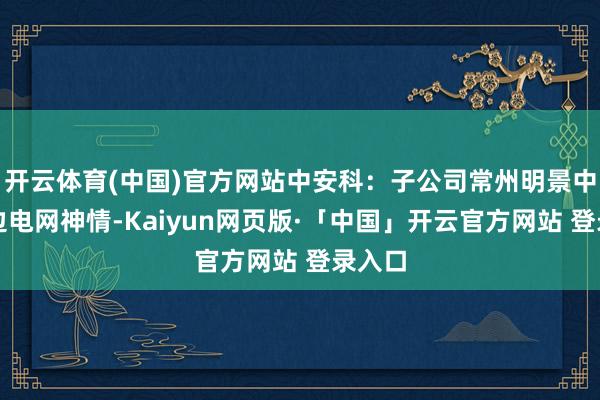 开云体育(中国)官方网站中安科：子公司常州明景中标南边电网神情-Kaiyun网页版·「中国」开云官方网站 登录入口