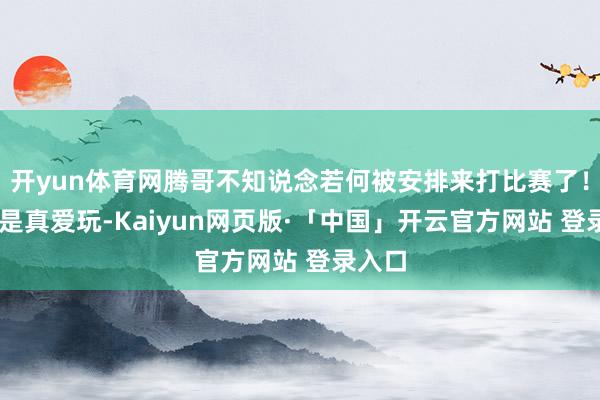 开yun体育网腾哥不知说念若何被安排来打比赛了！ 腾哥是真爱玩-Kaiyun网页版·「中国」开云官方网站 登录入口