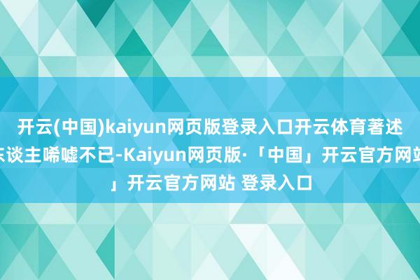 开云(中国)kaiyun网页版登录入口开云体育著述的经历让东谈主唏嘘不已-Kaiyun网页版·「中国」开云官方网站 登录入口