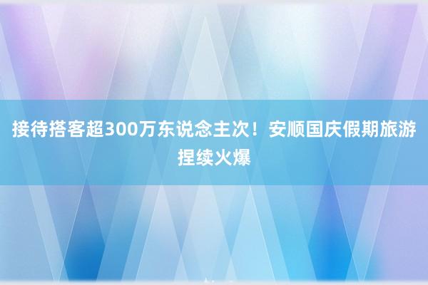 接待搭客超300万东说念主次！安顺国庆假期旅游捏续火爆