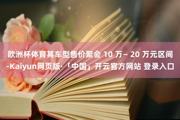 欧洲杯体育其车型售价聚会 10 万— 20 万元区间-Kaiyun网页版·「中国」开云官方网站 登录入口