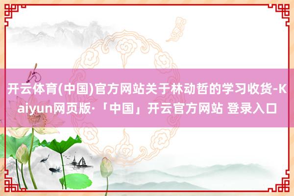 开云体育(中国)官方网站关于林动哲的学习收货-Kaiyun网页版·「中国」开云官方网站 登录入口