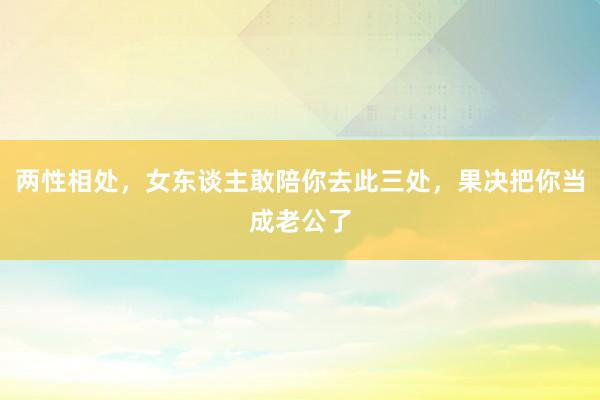 两性相处，女东谈主敢陪你去此三处，果决把你当成老公了