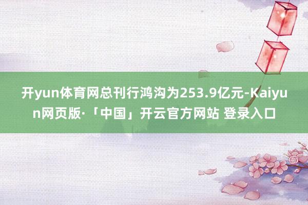 开yun体育网总刊行鸿沟为253.9亿元-Kaiyun网页版·「中国」开云官方网站 登录入口