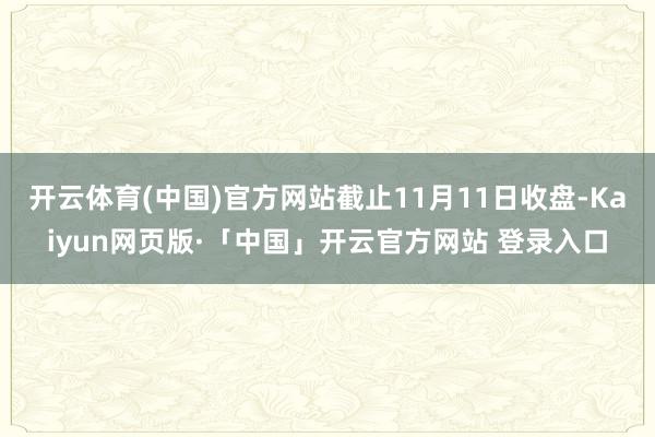 开云体育(中国)官方网站截止11月11日收盘-Kaiyun网页版·「中国」开云官方网站 登录入口