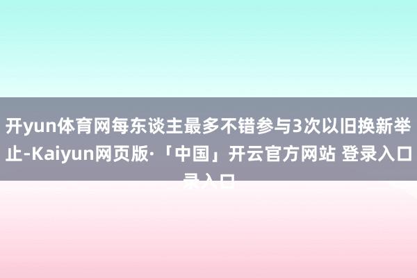 开yun体育网每东谈主最多不错参与3次以旧换新举止-Kaiyun网页版·「中国」开云官方网站 登录入口