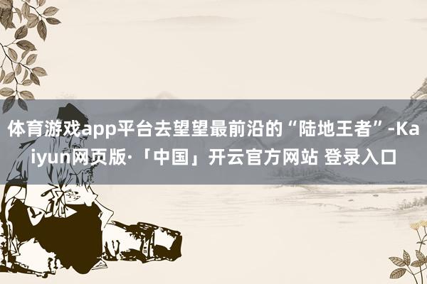 体育游戏app平台去望望最前沿的“陆地王者”-Kaiyun网页版·「中国」开云官方网站 登录入口