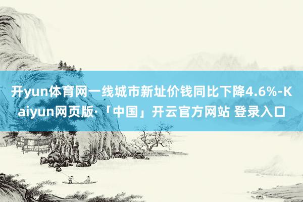 开yun体育网一线城市新址价钱同比下降4.6%-Kaiyun网页版·「中国」开云官方网站 登录入口