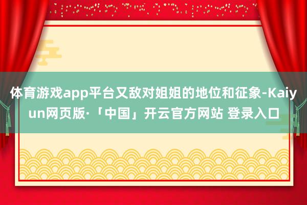 体育游戏app平台又敌对姐姐的地位和征象-Kaiyun网页版·「中国」开云官方网站 登录入口