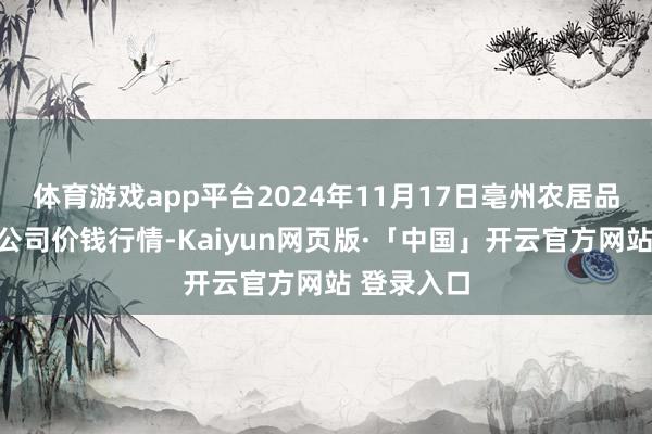 体育游戏app平台2024年11月17日亳州农居品有限包袱公司价钱行情-Kaiyun网页版·「中国」开云官方网站 登录入口