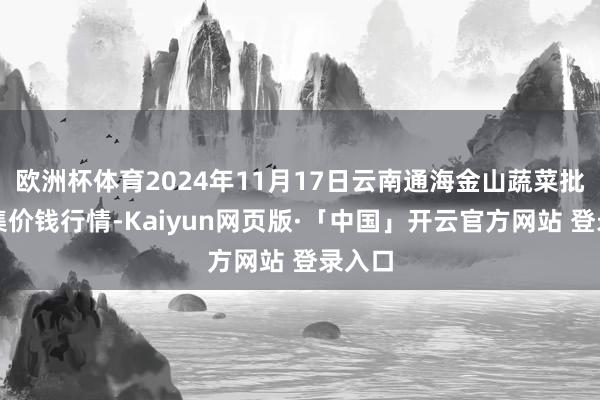 欧洲杯体育2024年11月17日云南通海金山蔬菜批发市集价钱行情-Kaiyun网页版·「中国」开云官方网站 登录入口