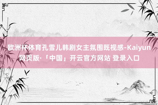 欧洲杯体育孔雪儿韩剧女主氛围既视感-Kaiyun网页版·「中国」开云官方网站 登录入口