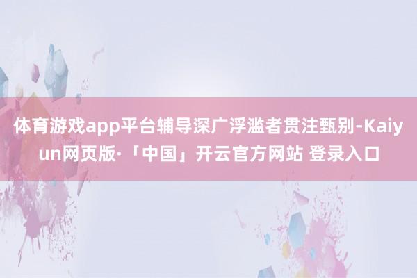 体育游戏app平台辅导深广浮滥者贯注甄别-Kaiyun网页版·「中国」开云官方网站 登录入口