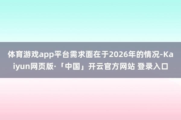 体育游戏app平台需求面在于2026年的情况-Kaiyun网页版·「中国」开云官方网站 登录入口