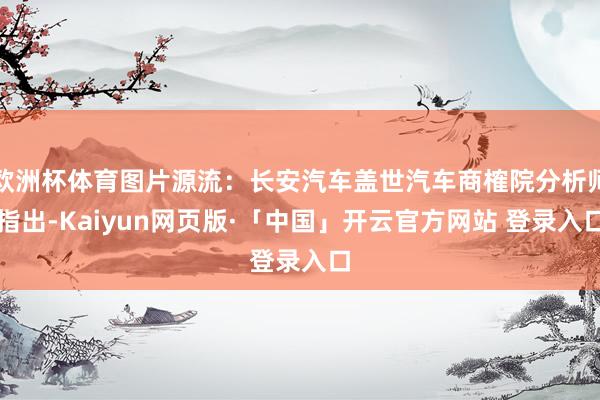欧洲杯体育图片源流：长安汽车盖世汽车商榷院分析师指出-Kaiyun网页版·「中国」开云官方网站 登录入口